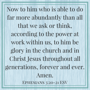 Ephesians 3:20-21 - ESV - Now to Him who is able to do far more abundantly than all that we ask or think, according to the power at work within us, to him be glory in the church and in Christ Jesus throughout all generations, forever and ever. Amen - Trusting God